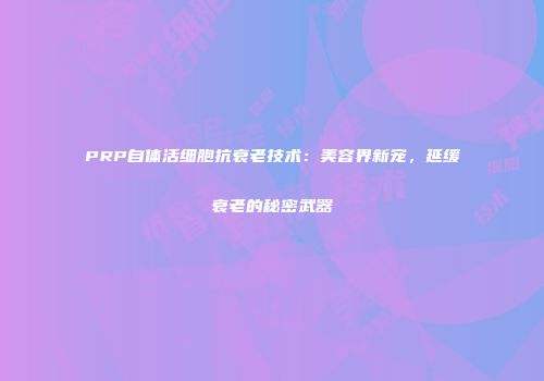 PRP自体活细胞抗衰老技术：美容界新宠，延缓衰老的秘密武器