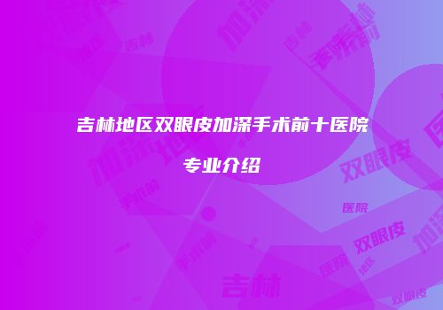 吉林地区双眼皮加深手术前十医院专业介绍