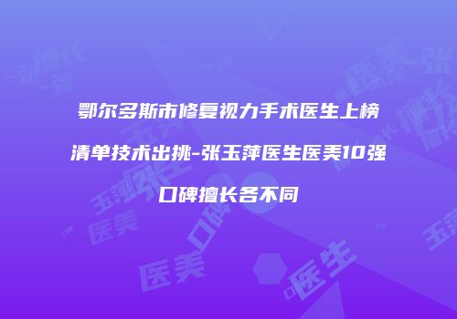 鄂尔多斯市修复视力手术医生上榜清单技术出挑-张玉萍医生医美10强口碑擅长各不同