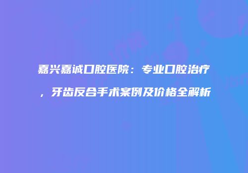 嘉兴嘉诚口腔医院：专业口腔治疗，牙齿反合手术案例及价格全解析