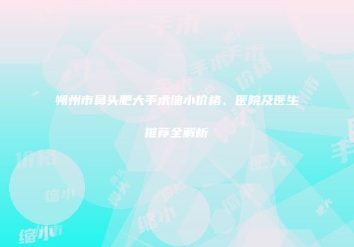 朔州市鼻头肥大手术缩小价格、医院及医生推荐全解析