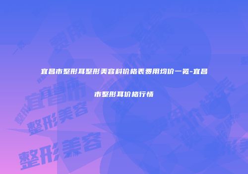 宜昌市整形耳整形美容科价格表费用均价一览-宜昌市整形耳价格行情