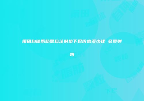 莆田自体脂肪颗粒注射垫下巴价格多少钱 会反弹吗