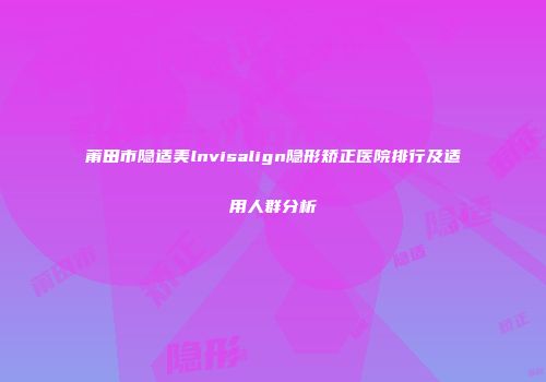 莆田市隐适美lnvisalign隐形矫正医院排行及适用人群分析