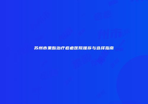 苏州市果酸治疗痘疤医院推荐与选择指南