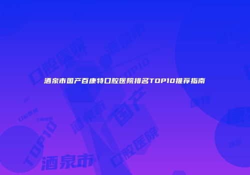酒泉市国产百康特口腔医院排名TOP10推荐指南