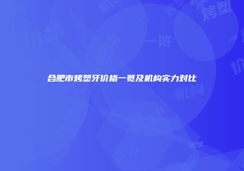 合肥市烤塑牙价格一览及机构实力对比