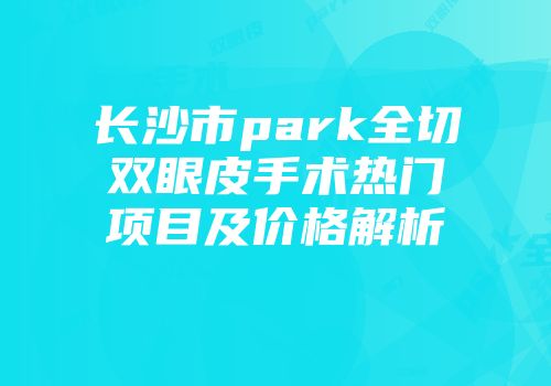 长沙市park全切双眼皮手术热门项目及价格解析