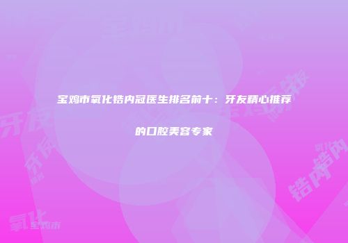 宝鸡市氧化锆内冠医生排名前十：牙友精心推荐的口腔美容专家