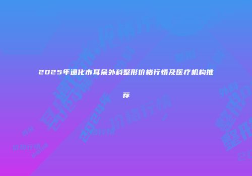 2025年通化市耳朵外科整形价格行情及医疗机构推荐