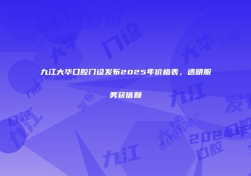九江大华口腔门诊发布2025年价格表，透明服务获信赖