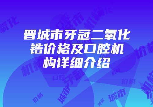 晋城市牙冠二氧化锆价格及口腔机构详细介绍
