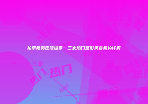 拉萨隆鼻医院推荐：三家热门整形美容机构详解