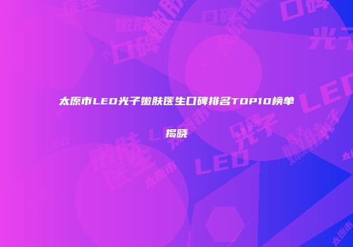 太原市LED光子嫩肤医生口碑排名TOP10榜单揭晓