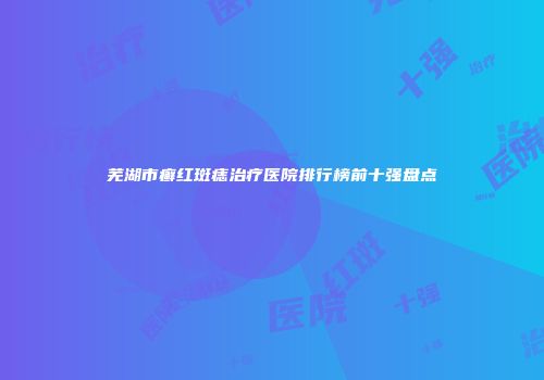 芜湖市癣红斑痣治疗医院排行榜前十强盘点