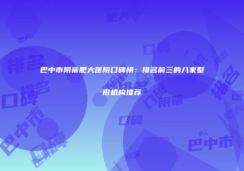 巴中市阴蒂肥大医院口碑榜：排名前三的八家整形机构推荐