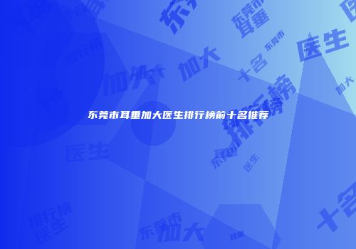 东莞市耳垂加大医生排行榜前十名推荐