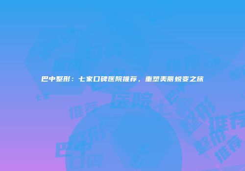 巴中整形：七家口碑医院推荐，重塑美丽蜕变之旅