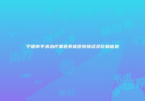 宁德市手术治疗黑色素痣医院排名及价格信息