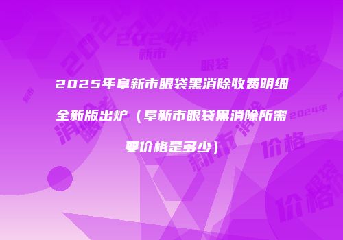 2025年阜新市眼袋黑消除收费明细全新版出炉（阜新市眼袋黑消除所需要价格是多少）