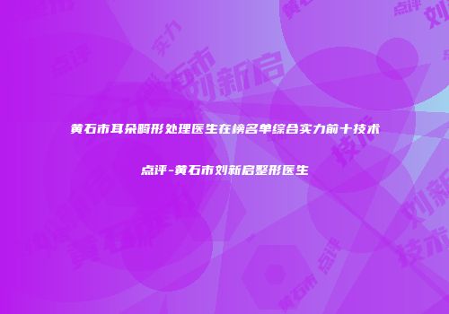 黄石市耳朵畸形处理医生在榜名单综合实力前十技术点评-黄石市刘新启整形医生