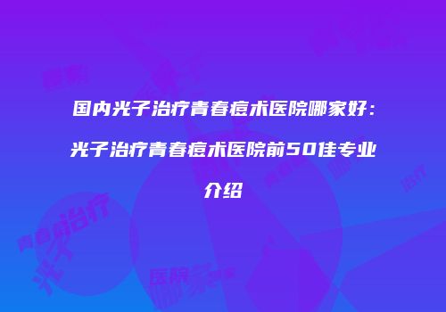 国内光子治疗青春痘术医院哪家好：光子治疗青春痘术医院前50佳专业介绍