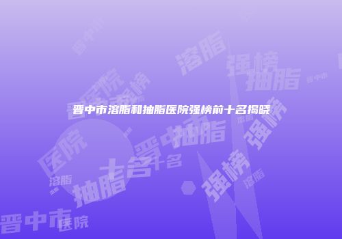 晋中市溶脂和抽脂医院强榜前十名揭晓