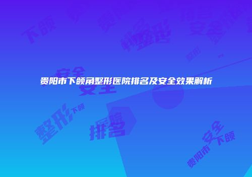 贵阳市下颌角整形医院排名及安全效果解析