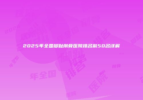 2025年全国脚趾削骨医院排名前50名详解