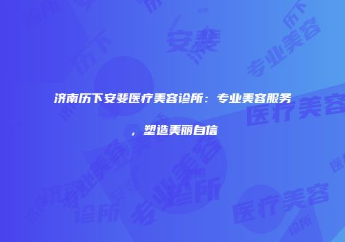 济南历下安斐医疗美容诊所：专业美容服务，塑造美丽自信