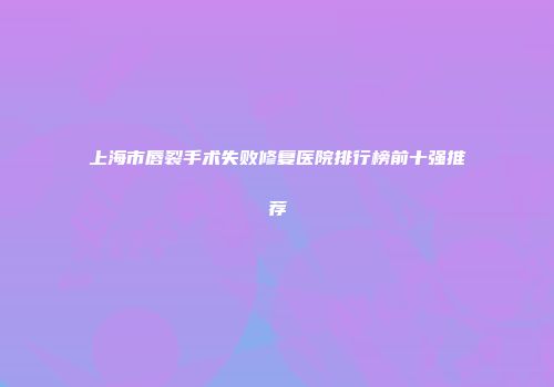 上海市唇裂手术失败修复医院排行榜前十强推荐