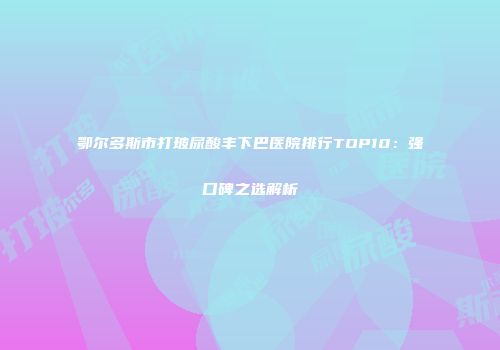 鄂尔多斯市打玻尿酸丰下巴医院排行TOP10：强口碑之选解析
