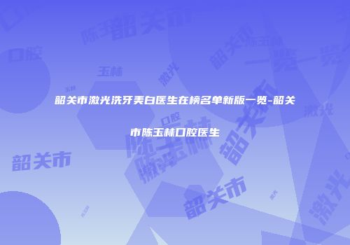 韶关市激光洗牙美白医生在榜名单新版一览-韶关市陈玉林口腔医生