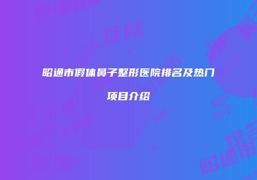 昭通市假体鼻子整形医院排名及热门项目介绍
