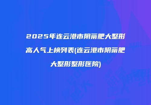 2025年连云港市阴蒂肥大整形高人气上榜列表(连云港市阴蒂肥大整形整形医院)