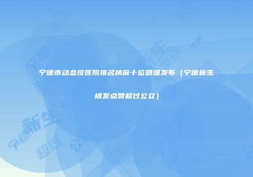 宁德市动态纹医院排名榜前十位明细发布（宁德新生植发点赞超过公立）