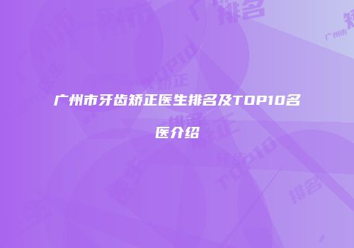 广州市牙齿矫正医生排名及TOP10名医介绍