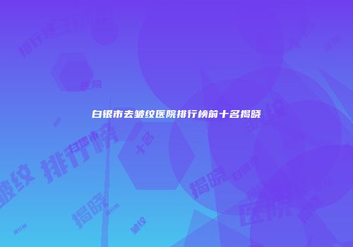白银市去皱纹医院排行榜前十名揭晓