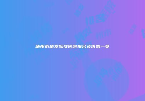 随州市植发际线医院排名及价格一览
