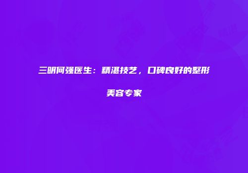 三明何强医生：精湛技艺，口碑良好的整形美容专家