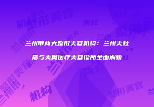 兰州市两大整形美容机构：兰州美杜莎与美奥医疗美容诊所全面解析