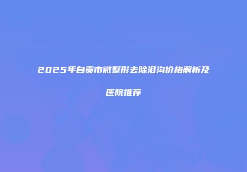 2025年自贡市微整形去除泪沟价格解析及医院推荐