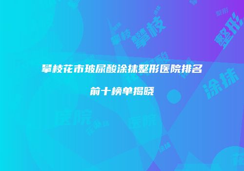攀枝花市玻尿酸涂抹整形医院排名前十榜单揭晓