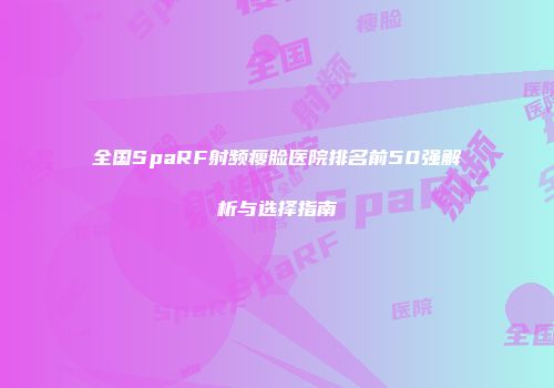 全国SpaRF射频瘦脸医院排名前50强解析与选择指南