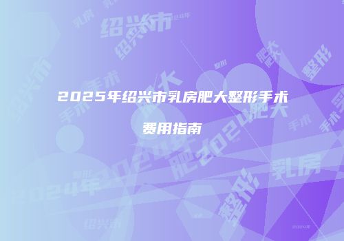 2025年绍兴市乳房肥大整形手术费用指南
