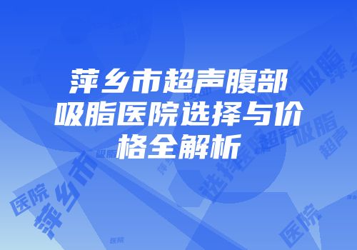 萍乡市超声腹部吸脂医院选择与价格全解析
