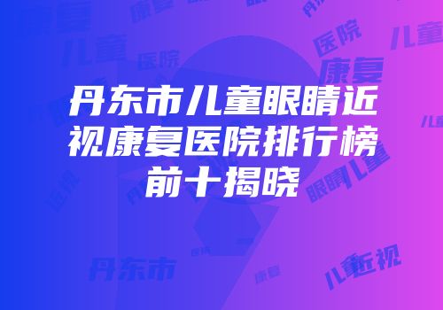 丹东市儿童眼睛近视康复医院排行榜前十揭晓