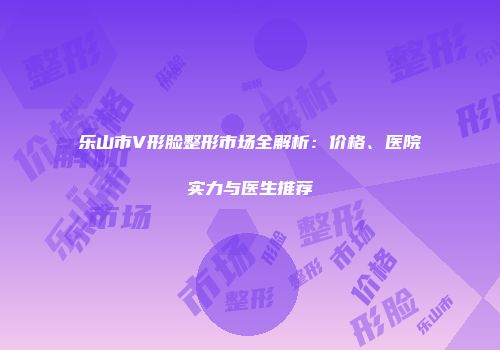 乐山市V形脸整形市场全解析：价格、医院实力与医生推荐