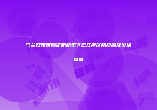乌兰察布市自体脂肪垫下巴注射医院排名及价格盘点