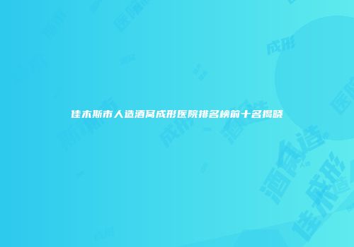 佳木斯市人造酒窝成形医院排名榜前十名揭晓